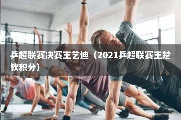 乒超联赛决赛王艺迪(2021乒超联赛王楚钦积分)