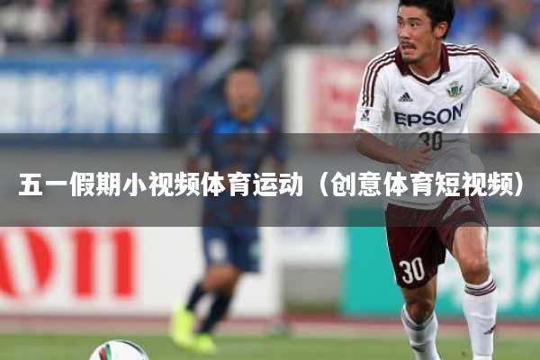 五一假期小视频体育运动(创意体育短视频)