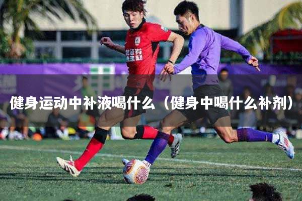 健身运动中补液喝什么（健身中喝什么补剂）