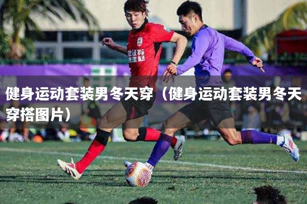 健身运动套装男冬天穿(健身运动套装男冬天穿搭图片)